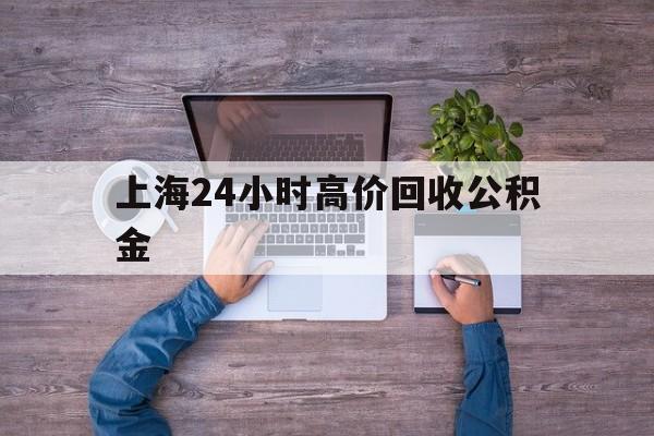 最新上海24小时高价回收公积金方法分析(最方便真实的上海24小时高价回收公积金电话方法)