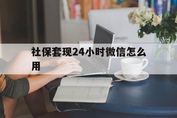 最新社保套现24小时微信怎么用方法分析(最方便真实的社保套现主要是套什么方法)