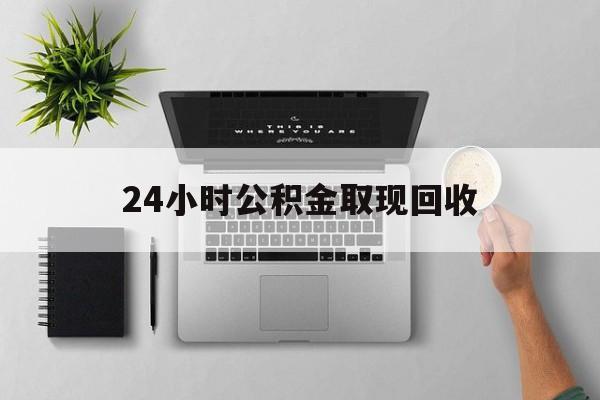 最新24小时公积金取现回收方法分析(最方便真实的24小时公积金取现回收多久到账方法)