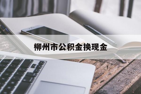 最新柳州市公积金换现金方法分析(最方便真实的2021柳州公积金提取新规定方法)