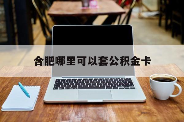 最新合肥哪里可以套公积金卡方法分析(最方便真实的合肥哪里可以套公积金卡贷款方法)
