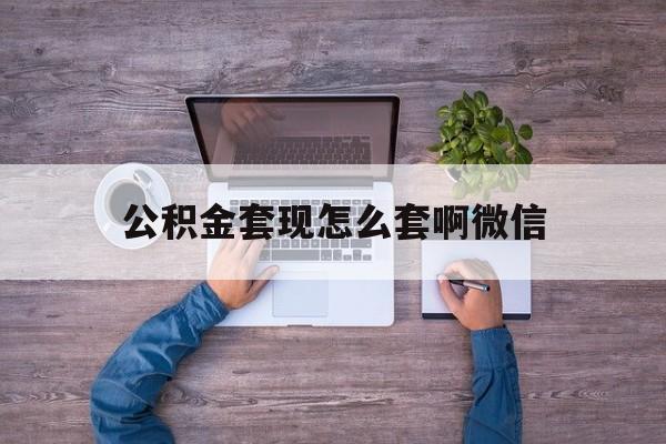 最新公积金套现怎么套啊微信方法分析(最方便真实的公积金套现怎么套啊微信提现方法)